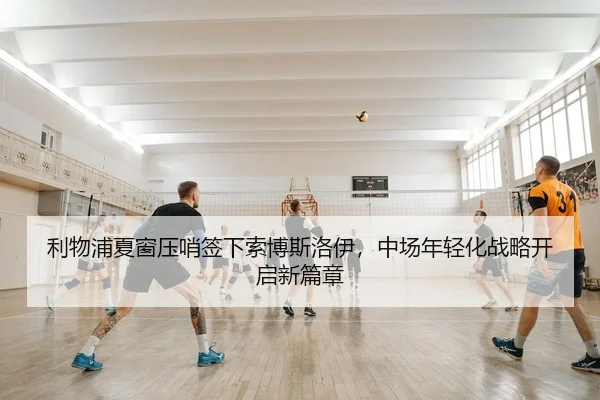 利物浦夏窗压哨签下索博斯洛伊，中场年轻化战略开启新篇章
